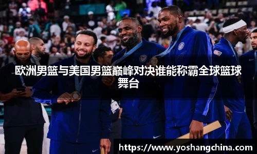 欧洲男篮与美国男篮巅峰对决谁能称霸全球篮球舞台