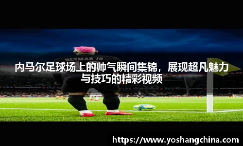 内马尔足球场上的帅气瞬间集锦，展现超凡魅力与技巧的精彩视频