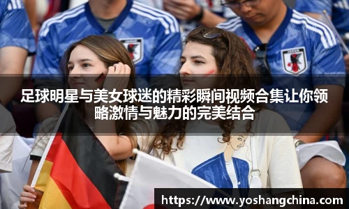 足球明星与美女球迷的精彩瞬间视频合集让你领略激情与魅力的完美结合